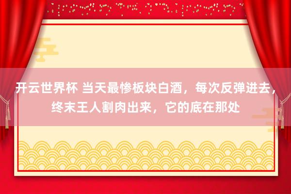 开云世界杯 当天最惨板块白酒，每次反弹进去，终末王人割肉出来，它的底在那处