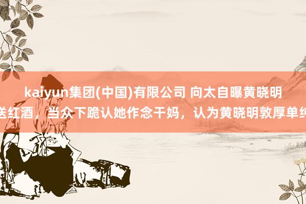 kaiyun集团(中国)有限公司 向太自曝黄晓明送红酒，当众下跪认她作念干妈，认为黄晓明敦厚单纯