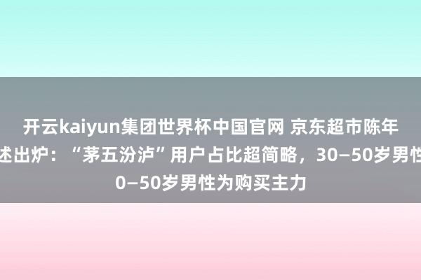 开云kaiyun集团世界杯中国官网 京东超市陈年白酒破钞叙述出炉：“茅五汾泸”用户占比超简略，30—50岁男性为购买主力