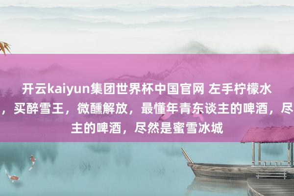 开云kaiyun集团世界杯中国官网 左手柠檬水，右手鲜啤酒，买醉雪王，微醺解放，最懂年青东谈主的啤酒，尽然是蜜雪冰城