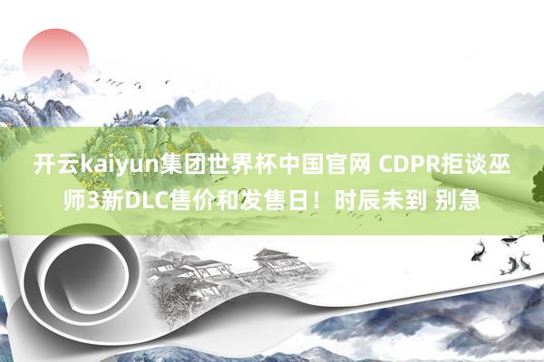 开云kaiyun集团世界杯中国官网 CDPR拒谈巫师3新DLC售价和发售日！时辰未到 别急