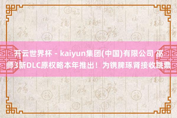 开云世界杯 - kaiyun集团(中国)有限公司 巫师3新DLC原权略本年推出！为镌脾琢肾接收跳票