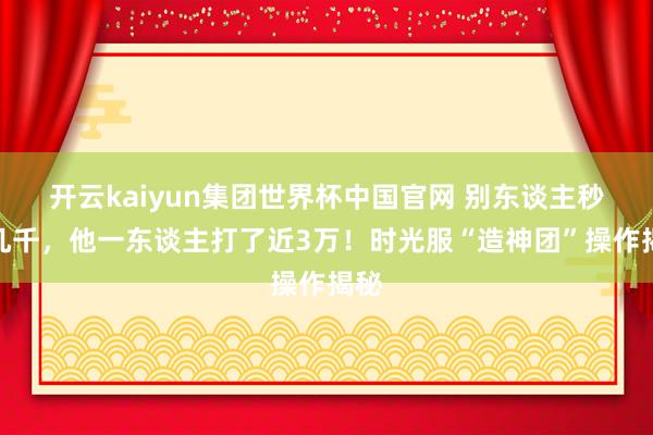 开云kaiyun集团世界杯中国官网 别东谈主秒伤几千，他一东谈主打了近3万！时光服“造神团”操作揭秘