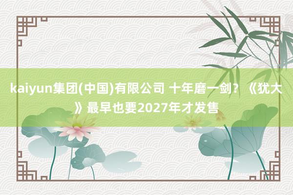 kaiyun集团(中国)有限公司 十年磨一剑？《犹大》最早也要2027年才发售