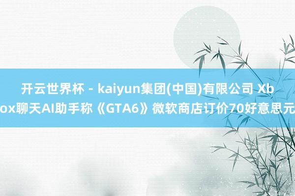 开云世界杯 - kaiyun集团(中国)有限公司 Xbox聊天AI助手称《GTA6》微软商店订价70好意思元