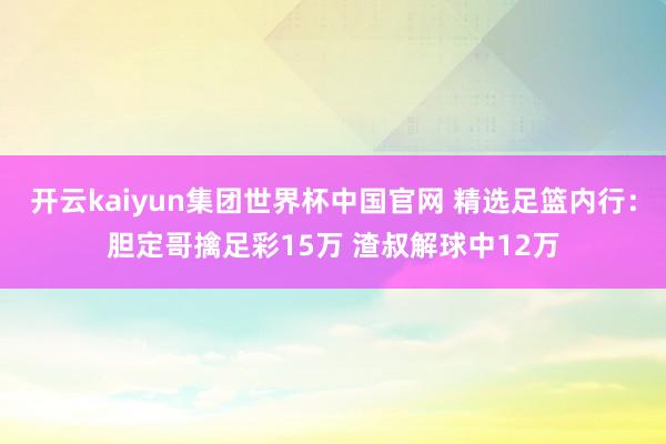 开云kaiyun集团世界杯中国官网 精选足篮内行：胆定哥擒足彩15万 渣叔解球中12万