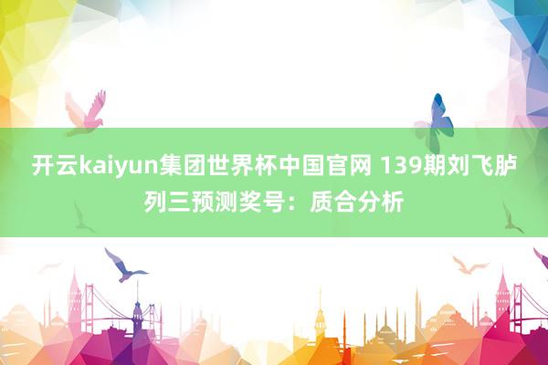 开云kaiyun集团世界杯中国官网 139期刘飞胪列三预测奖号：质合分析