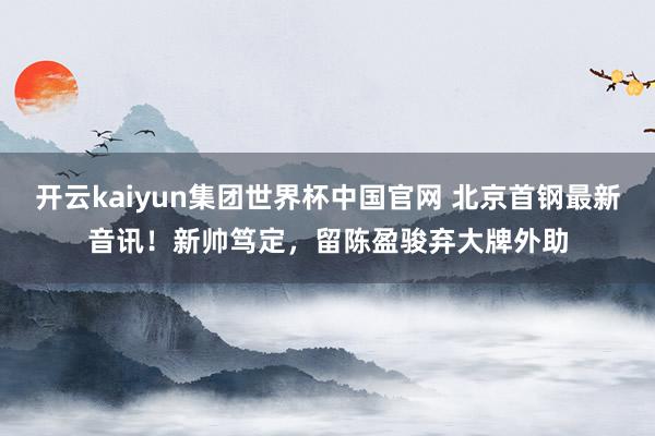 开云kaiyun集团世界杯中国官网 北京首钢最新音讯！新帅笃定，留陈盈骏弃大牌外助
