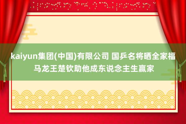 kaiyun集团(中国)有限公司 国乒名将晒全家福 马龙王楚钦助他成东说念主生赢家