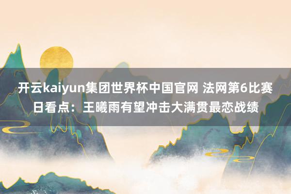 开云kaiyun集团世界杯中国官网 法网第6比赛日看点：王曦雨有望冲击大满贯最恋战绩