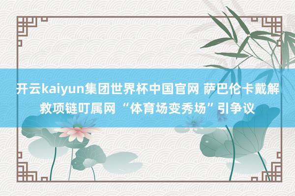 开云kaiyun集团世界杯中国官网 萨巴伦卡戴解救项链叮属网 “体育场变秀场”引争议