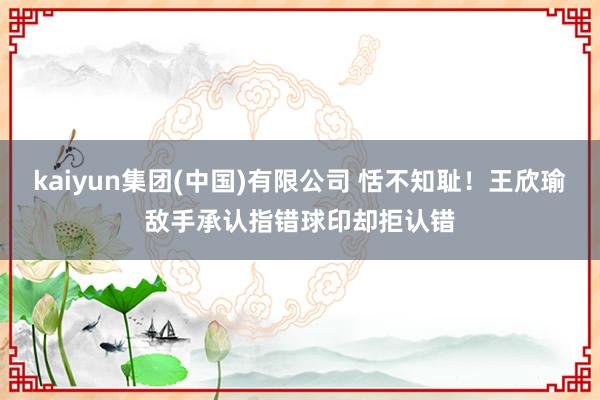 kaiyun集团(中国)有限公司 恬不知耻！王欣瑜敌手承认指错球印却拒认错