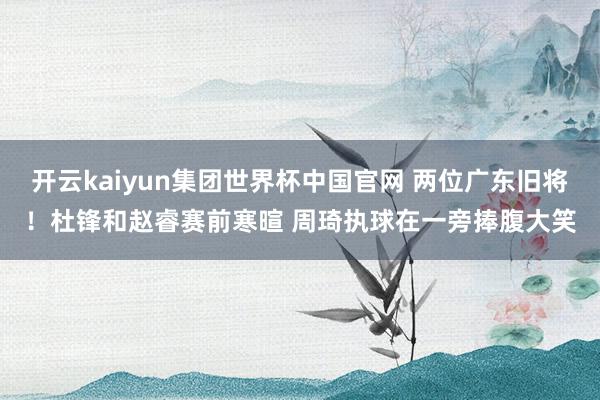 开云kaiyun集团世界杯中国官网 两位广东旧将！杜锋和赵睿赛前寒暄 周琦执球在一旁捧腹大笑