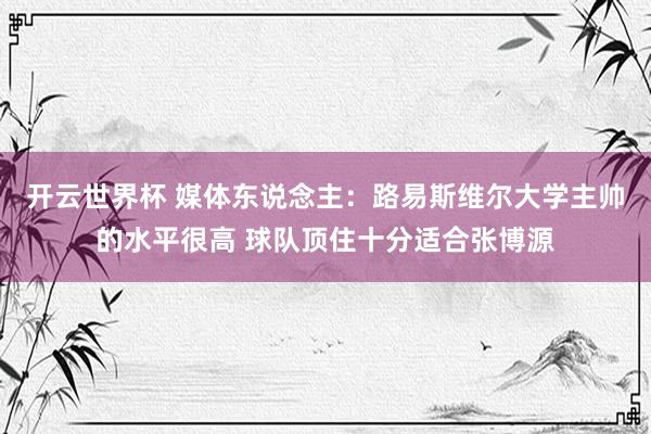 开云世界杯 媒体东说念主：路易斯维尔大学主帅的水平很高 球队顶住十分适合张博源