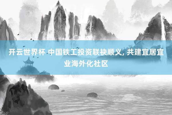 开云世界杯 中国铁工投资联袂顺义, 共建宜居宜业海外化社区