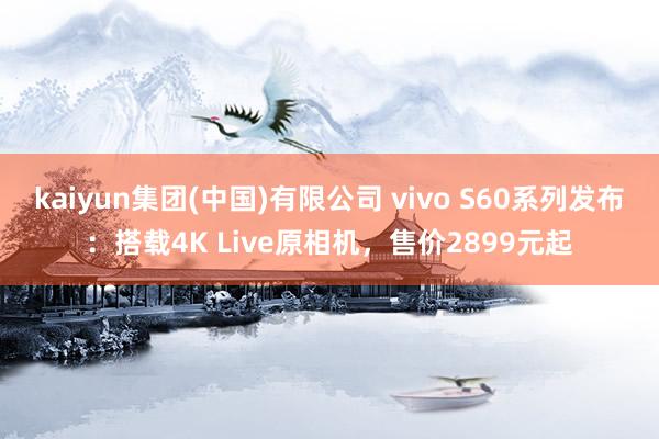 kaiyun集团(中国)有限公司 vivo S60系列发布：搭载4K Live原相机，售价2899元起