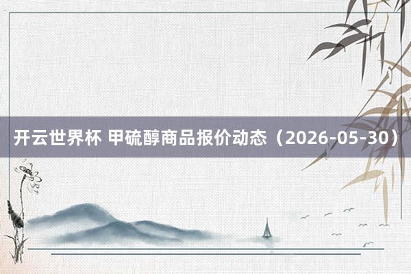 开云世界杯 甲硫醇商品报价动态（2026-05-30）
