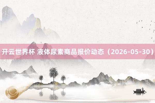 开云世界杯 液体尿素商品报价动态（2026-05-30）