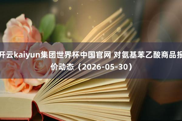 开云kaiyun集团世界杯中国官网 对氨基苯乙酸商品报价动态（2026-05-30）