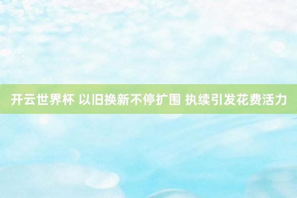 开云世界杯 以旧换新不停扩围 执续引发花费活力