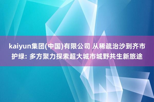 kaiyun集团(中国)有限公司 从稀疏治沙到齐市护绿: 多方聚力探索超大城市城野共生新旅途
