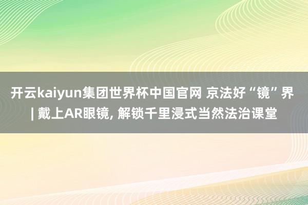 开云kaiyun集团世界杯中国官网 京法好“镜”界 | 戴上AR眼镜， 解锁千里浸式当然法治课堂