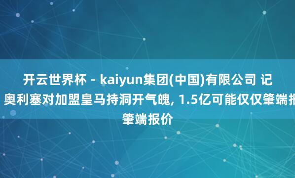 开云世界杯 - kaiyun集团(中国)有限公司 记者: 奥利塞对加盟皇马持洞开气魄， 1.5亿可能仅仅肇端报价