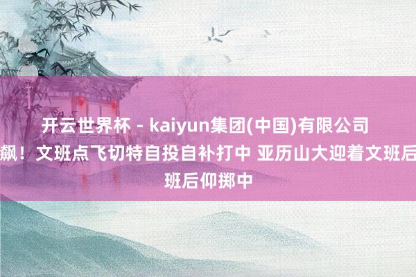 开云世界杯 - kaiyun集团(中国)有限公司 中枢对飙！文班点飞切特自投自补打中 亚历山大迎着文班后仰掷中