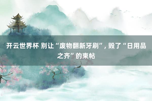 开云世界杯 别让“废物翻新牙刷”， 毁了“日用品之齐”的柬帖