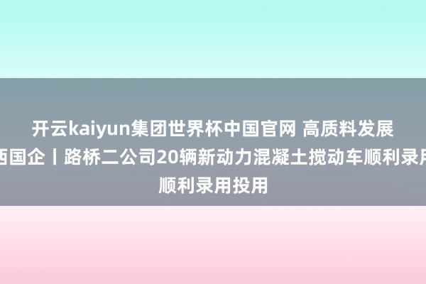 开云kaiyun集团世界杯中国官网 高质料发展看山西国企丨路桥二公司20辆新动力混凝土搅动车顺利录用投用