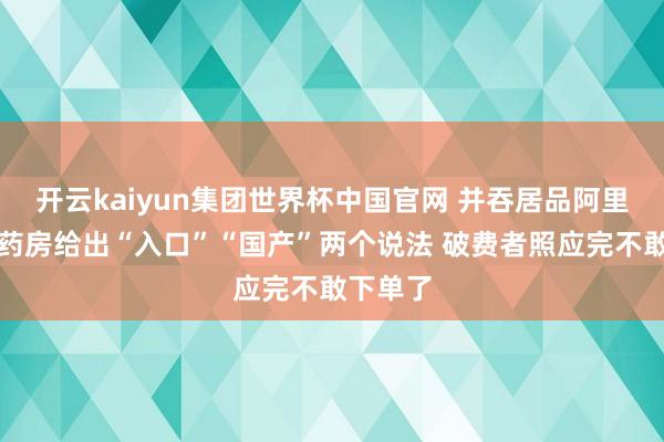 开云kaiyun集团世界杯中国官网 并吞居品阿里健康大药房给出“入口”“国产”两个说法 破费者照应完不敢下单了