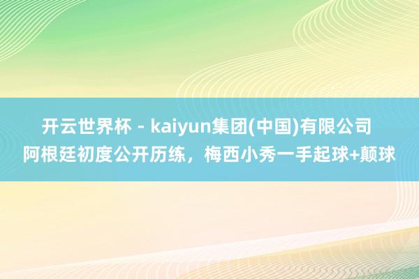 开云世界杯 - kaiyun集团(中国)有限公司 阿根廷初度公开历练，<a href=