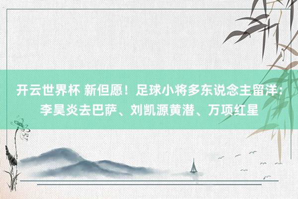 开云世界杯 新但愿！足球小将多东说念主留洋：李昊炎去巴萨、刘凯源黄潜、万项红星