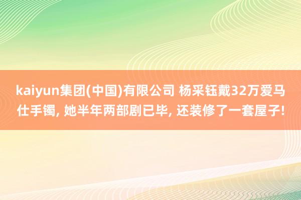 kaiyun集团(中国)有限公司 杨采钰戴32万爱马仕手镯， 她半年两部剧已毕， 还装修了一套屋子!