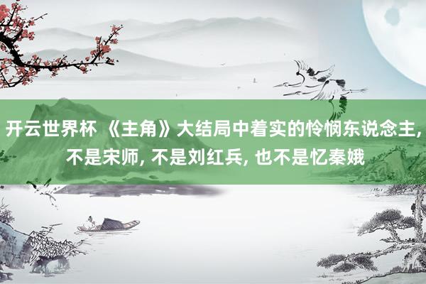 开云世界杯 《主角》大结局中着实的怜悯东说念主， 不是宋师， 不是刘红兵， 也不是忆秦娥