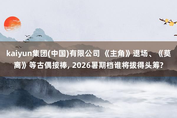 kaiyun集团(中国)有限公司 《主角》退场、《莫离》等古偶接棒， 2026暑期档谁将拔得头筹?