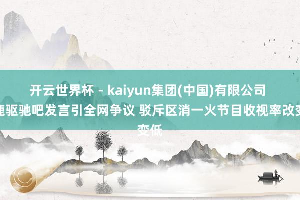 开云世界杯 - kaiyun集团(中国)有限公司 白鹿驱驰吧发言引全网争议 驳斥区消一火节目收视率改变低