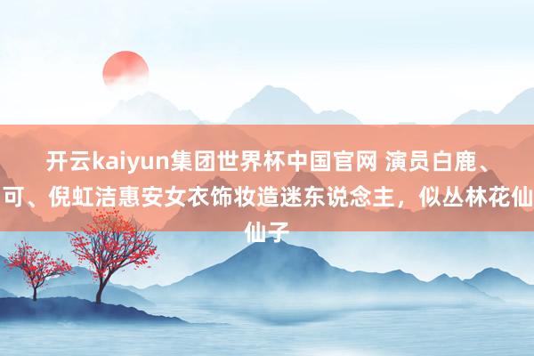 开云kaiyun集团世界杯中国官网 演员白鹿、胡可、倪虹洁惠安女衣饰妆造迷东说念主，似丛林花仙子