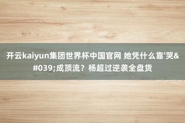 开云kaiyun集团世界杯中国官网 她凭什么靠'哭'成顶流？杨超过逆袭全盘货