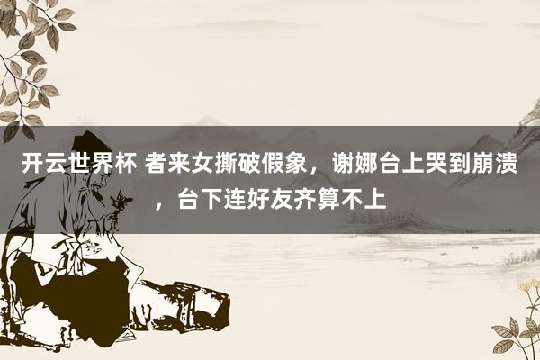 开云世界杯 者来女撕破假象，谢娜台上哭到崩溃，台下连好友齐算不上