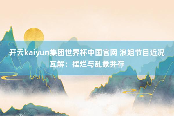 开云kaiyun集团世界杯中国官网 浪姐节目近况瓦解：摆烂与乱象并存