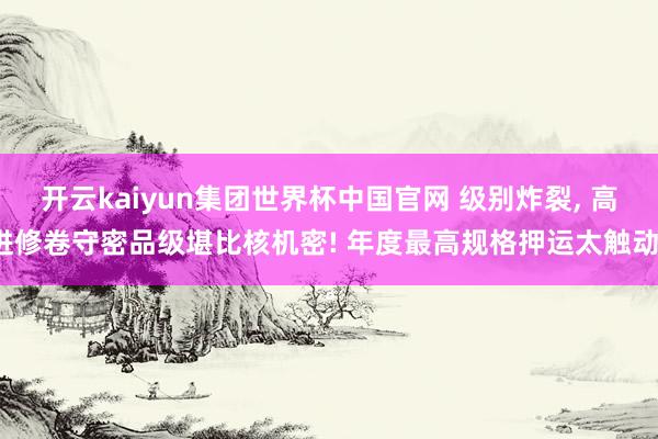 开云kaiyun集团世界杯中国官网 级别炸裂, 高进修卷守密品级堪比核机密! 年度最高规格押运太触动。