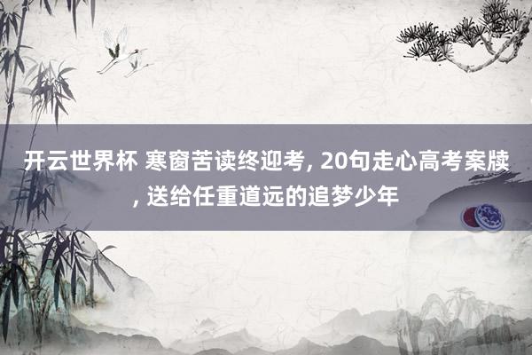 开云世界杯 寒窗苦读终迎考， 20句走心高考案牍， 送给任重道远的追梦少年