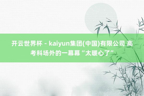 开云世界杯 - kaiyun集团(中国)有限公司 高考科场外的一幕幕“太暖心了”