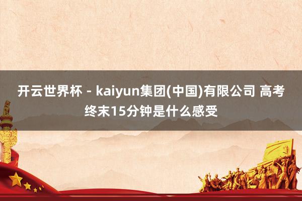 开云世界杯 - kaiyun集团(中国)有限公司 高考终末15分钟是什么感受