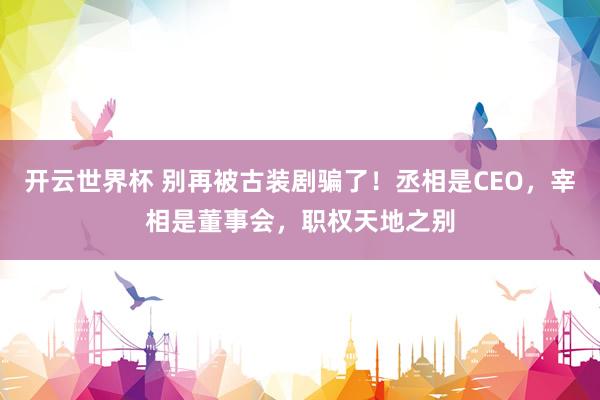 开云世界杯 别再被古装剧骗了！丞相是CEO，宰相是董事会，职权天地之别