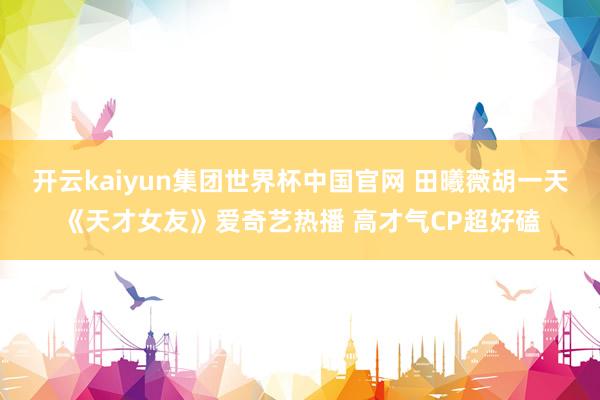 开云kaiyun集团世界杯中国官网 田曦薇胡一天《天才女友》爱奇艺热播 高才气CP超好磕