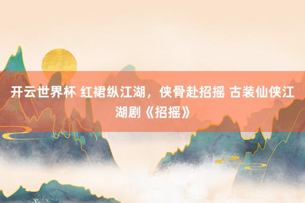 开云世界杯 红裙纵江湖，侠骨赴招摇 古装仙侠江湖剧《招摇》