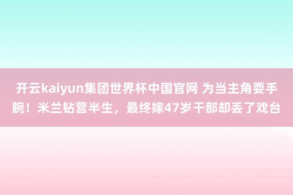 开云kaiyun集团世界杯中国官网 为当主角耍手腕！米兰钻营半生，最终嫁47岁干部却丢了戏台