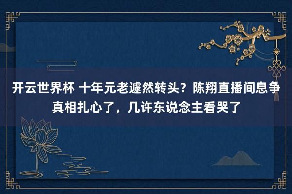 开云世界杯 十年元老遽然转头?陈翔直播间息争真相扎心了,几许东说念主看哭了